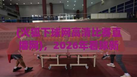 (火狐下球网高清比赛直播网),2026年看球新选择?实测告诉你答案 (火狐下球网高清比赛直播网),2026年看球新选择?实测告诉你答案