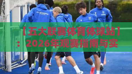 【五大联赛体育体球站】：2026年观赛指南与实用技巧