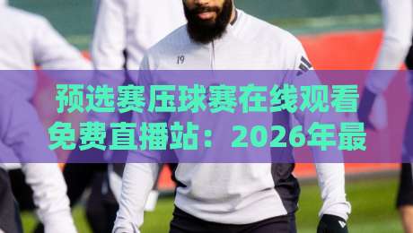 预选赛压球赛在线观看免费直播站：2026年最新观赛指南与五大平台实测对比（附避坑建议）