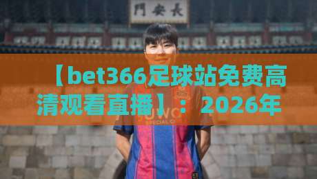 【bet366足球站免费高清观看直播】：2026年足球迷必备的免费高清观看指南