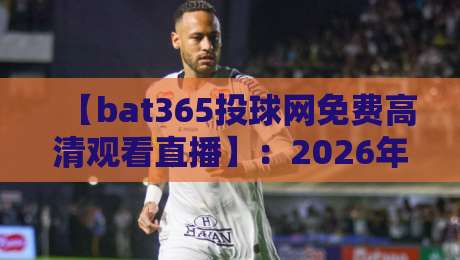 【bat365投球网免费高清观看直播】：2026年观赛指南与深度体验分享