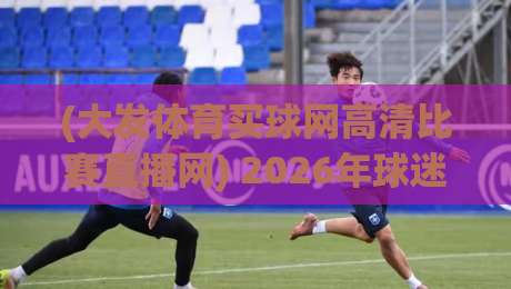 (大发体育买球网高清比赛直播网) 2026年球迷必看:如何用高清直播平台找到赛事灵魂 (大发体育买球网高清比赛直播网) 2026年球迷必看:如何用高清直播平台找到赛事灵魂