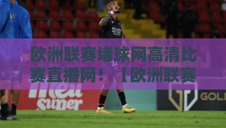 欧洲联赛堵球网高清比赛直播网！【欧洲联赛堵球网高清比赛直播网】2026年观赛全攻略