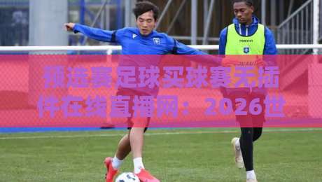 预选赛足球买球赛无插件在线直播网：2026世界杯亚洲区预选赛怎么免费看？【预选赛足球买球赛无插件在线直播网】