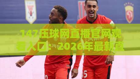 147压球网直播官网观看入口：2026年最新直连方法+避坑指南