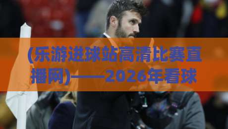 (乐游进球站高清比赛直播网)——2026年看球新选择！实测体验分享