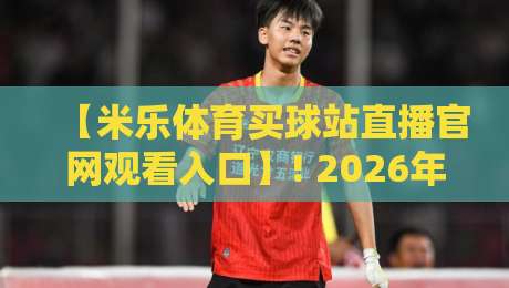 【米乐体育买球站直播官网观看入口】! 2026年最新官网直达与直播看球全攻略