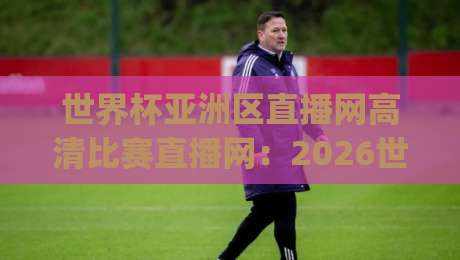 世界杯亚洲区直播网高清比赛直播网：2026世预赛观赛避坑指南(世界杯亚洲区直播网)