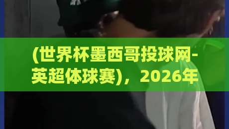 (世界杯墨西哥投球网-英超体球赛)，2026年新玩法？球迷们已经坐不住了