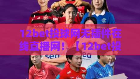 12bet投球网无插件在线直播网！【12bet投球网】2026年观赛新体验，零等待高清畅享
