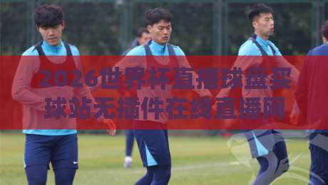 2026世界杯直播球盘买球站无插件在线直播网：球迷必知的三大观赛真相