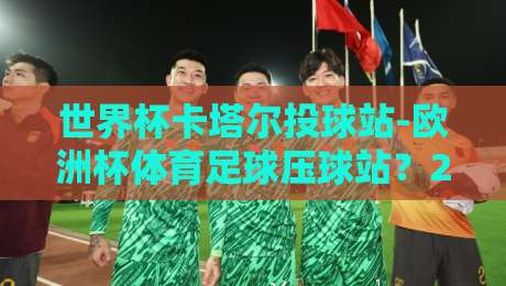 世界杯卡塔尔投球站-欧洲杯体育足球压球站？2026年最全体育观赛与压球指南！