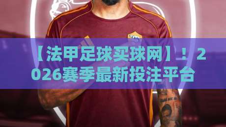 【法甲足球买球网】！2026赛季最新投注平台深度评测，老玩家私藏推荐