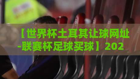 【世界杯土耳其让球网址-联赛杯足球买球】2026年最新指南：如何辨别靠谱平台与玩法解析