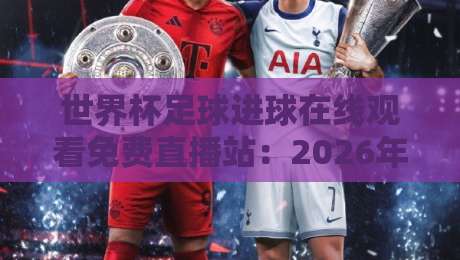 世界杯足球进球在线观看免费直播站：2026年必知的五大观赛平台与实战技巧