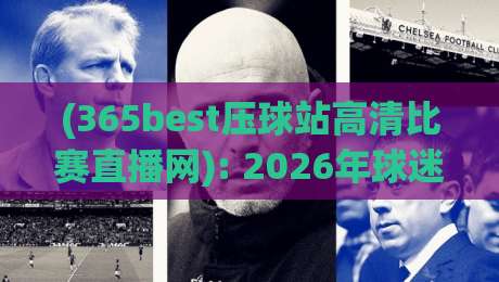 (365best压球站高清比赛直播网): 2026年球迷必备的高清观赛指南