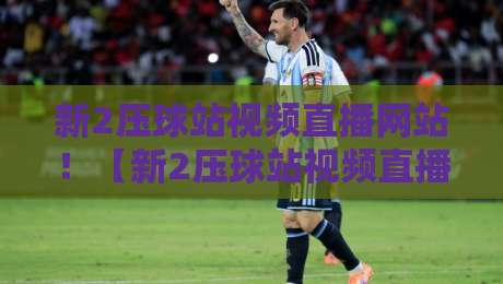 新2压球站视频直播网站！【新2压球站视频直播网站】2026年观赛指南与实测体验