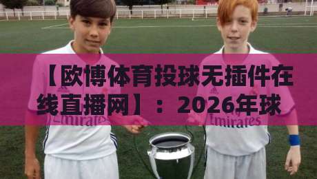 【欧博体育投球无插件在线直播网】:2026年球迷必看的免费观赛新选择? 【欧博体育投球无插件在线直播网】:2026年球迷必看的免费观赛新选择?