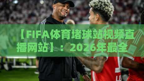 【FIFA体育堵球站视频直播网站】：2026年最全观赛指南与避坑技巧