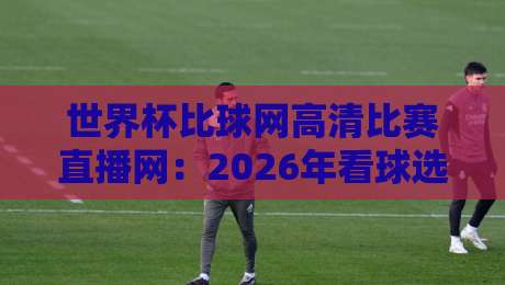 世界杯比球网高清比赛直播网：2026年看球选对平台了吗？