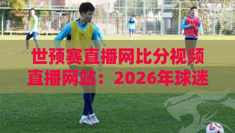 世预赛直播网比分视频直播网站：2026年球迷必藏的观赛利器（世预赛直播网比分视频直播网站）