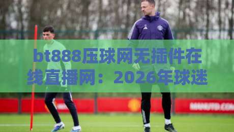 bt888压球网无插件在线直播网:2026年球迷必备的免费高清观赛神器,零延迟畅享全球顶级赛事 bt888压球网无插件在线直播网:2026年球迷必备的免费高清观赛神器,零延迟畅享全球顶级赛事