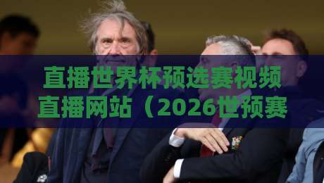 直播世界杯预选赛视频直播网站（2026世预赛直播平台）怎么选？