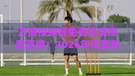 万博投球赛免费高清观看直播：2026年观赛新姿势与避坑指南