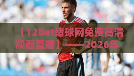 【12bet堵球网免费高清观看直播】——2026年体育迷必备的观赛利器! 【12bet堵球网免费高清观看直播】——2026年体育迷必备的观赛利器!