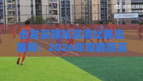 必发买球站高清比赛直播网:2026年观赛新高度,从英超到LPL全覆盖,球迷亲测体验大揭秘 必发买球站高清比赛直播网:2026年观赛新高度,从英超到LPL全覆盖,球迷亲测体验大揭秘