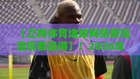 【立博体育堵球网免费高清观看直播】！2026年体育迷必备的直播神器，体验立博体育堵球网
