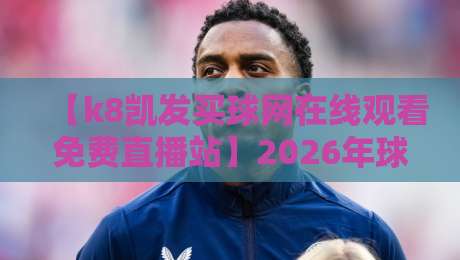 【k8凯发买球网在线观看免费直播站】2026年球迷实测：这平台到底值不值得追？