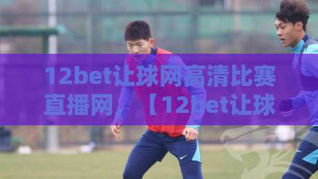 12bet让球网高清比赛直播网，【12bet让球网】高清比赛直播网：2026年观赛新体验