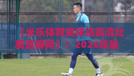 【米乐体育买球站高清比赛直播网】!2026年最火的高清赛事直播平台实测报告 【米乐体育买球站高清比赛直播网】!2026年最火的高清赛事直播平台实测报告