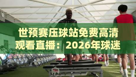 世预赛压球站免费高清观看直播:2026年球迷必知的5个秘密 世预赛压球站免费高清观看直播:2026年球迷必知的5个秘密