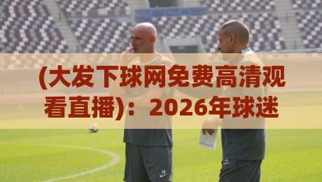 (大发下球网免费高清观看直播)：2026年球迷必备的免费高清直播平台深度评测
