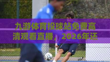 九游体育投球站免费高清观看直播，2026年还能这么玩？