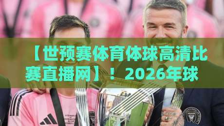 【世预赛体育体球高清比赛直播网】！2026年球迷的观赛利器，从选平台到避坑全攻略