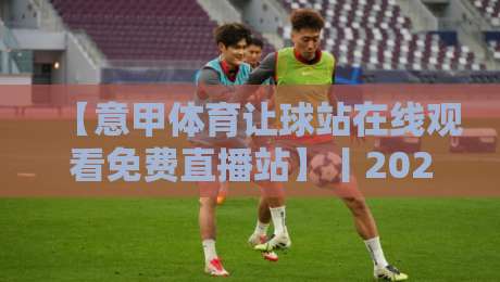【意甲体育让球站在线观看免费直播站】丨2026年最新观赛指南与避坑建议