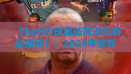 【be365球盘站高清比赛直播网】：2026年体育迷必备的观赛神器（be365球盘站高清比赛直播网）