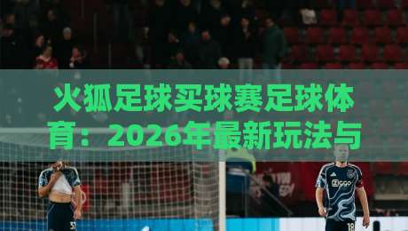 火狐足球买球赛足球体育:2026年最新玩法与实战技巧【火狐足球买球赛足球体育】 火狐足球买球赛足球体育:2026年最新玩法与实战技巧【火狐足球买球赛足球体育】