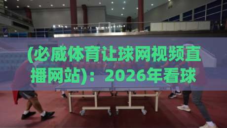 (必威体育让球网视频直播网站)：2026年看球新体验，让球玩法深度解析