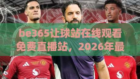 be365让球站在线观看免费直播站，2026年最新体验全解析(be365让球站在线观看免费直播站)值得收藏