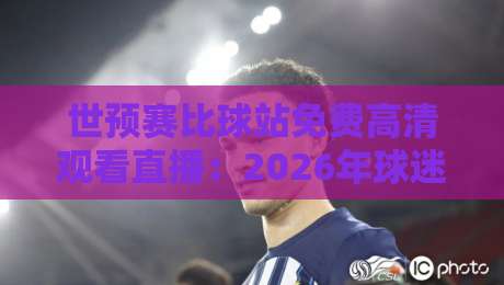 世预赛比球站免费高清观看直播：2026年球迷的终极观赛指南+避坑手册