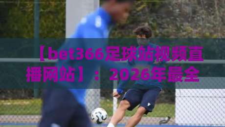 【bet366足球站视频直播网站】：2026年最全观赛指南与实测体验