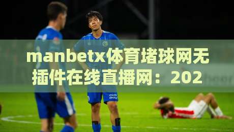 manbetx体育堵球网无插件在线直播网：2026年体育迷必备的看球神器