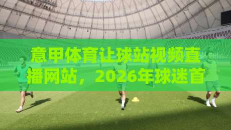 意甲体育让球站视频直播网站，2026年球迷首选观赛平台深度评测