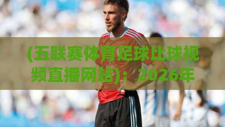 (五联赛体育足球比球视频直播网站):2026年观赛新指南,这些坑千万别踩! (五联赛体育足球比球视频直播网站):2026年观赛新指南,这些坑千万别踩!