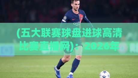 (五大联赛球盘进球高清比赛直播网)：2026年球迷必备的看球神器，你选对了吗？