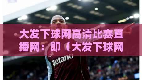 大发下球网高清比赛直播网：即（大发下球网高清比赛直播网）2026年最新观赛体验指南
